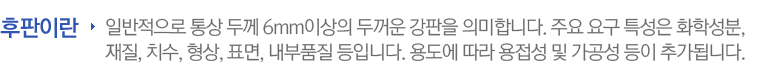 일반적으로 통상 두께 6mm이상의 두꺼운 강판을 의미합니다. 주요 요구 특성은 화학성분, 재질, 치수, 형상, 표면, 내부품질 등입니다. 용도에 따라 용접성 및 가공성 등이 추가됩니다.
